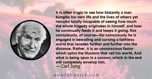 It is often tragic to see how blatantly a man bungles his own life and the lives of others yet remains totally incapable of seeing how much the whole tragedy originates in himself, and how he continually feeds it and