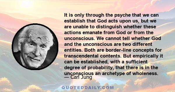 It is only through the psyche that we can establish that God acts upon us, but we are unable to distinguish whether these actions emanate from God or from the unconscious. We cannot tell whether God and the unconscious