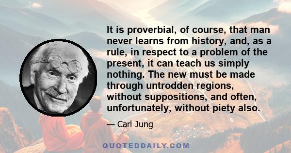 It is proverbial, of course, that man never learns from history, and, as a rule, in respect to a problem of the present, it can teach us simply nothing. The new must be made through untrodden regions, without