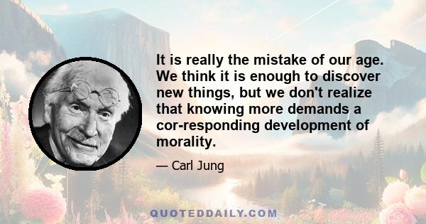 It is really the mistake of our age. We think it is enough to discover new things, but we don't realize that knowing more demands a cor­responding development of morality.