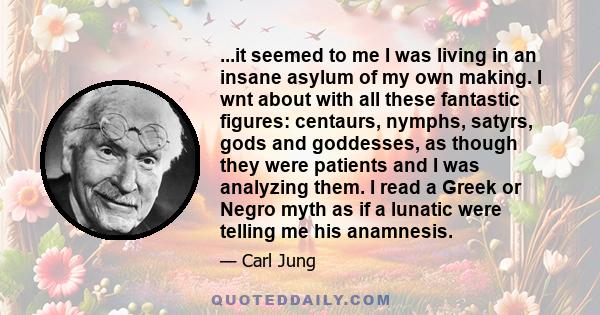 ...it seemed to me I was living in an insane asylum of my own making. I wnt about with all these fantastic figures: centaurs, nymphs, satyrs, gods and goddesses, as though they were patients and I was analyzing them. I