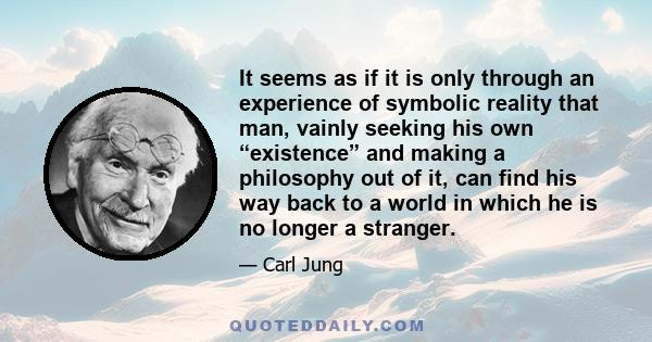 It seems as if it is only through an experience of symbolic reality that man, vainly seeking his own “existence” and making a philosophy out of it, can find his way back to a world in which he is no longer a stranger.