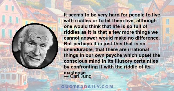 It seems to be very hard for people to live with riddles or to let them live, although one would think that life is so full of riddles as it is that a few more things we cannot answer would make no difference. But