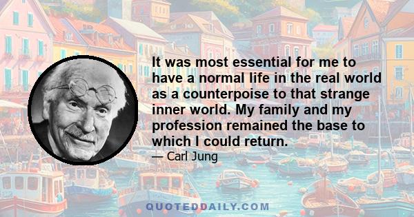 It was most essential for me to have a normal life in the real world as a counterpoise to that strange inner world. My family and my profession remained the base to which I could return.