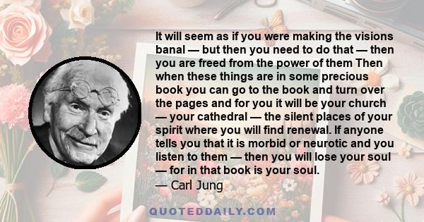 It will seem as if you were making the visions banal — but then you need to do that — then you are freed from the power of them Then when these things are in some precious book you can go to the book and turn over the