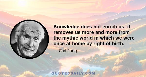 Knowledge does not enrich us; it removes us more and more from the mythic world in which we were once at home by right of birth.