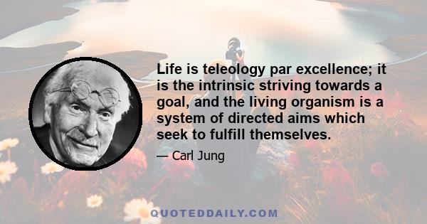 Life is teleology par excellence; it is the intrinsic striving towards a goal, and the living organism is a system of directed aims which seek to fulfill themselves.