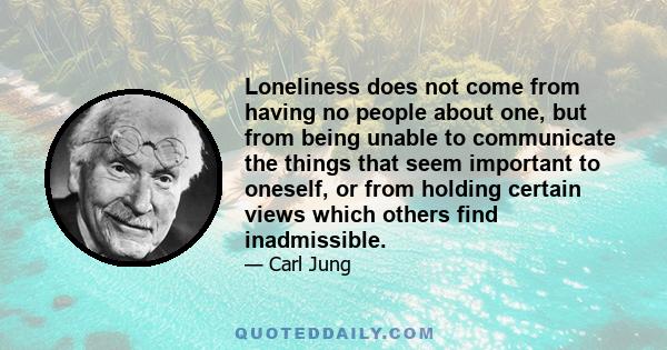 Loneliness does not come from having no people about one, but from being unable to communicate the things that seem important to oneself, or from holding certain views which others find inadmissible.