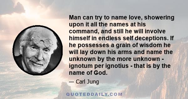 Man can try to name love, showering upon it all the names at his command, and still he will involve himself in endless self deceptions. If he possesses a grain of wisdom he will lay down his arms and name the unknown by 