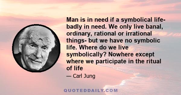 Man is in need if a symbolical life- badly in need. We only live banal, ordinary, rational or irrational things- but we have no symbolic life. Where do we live symbolically? Nowhere except where we participate in the