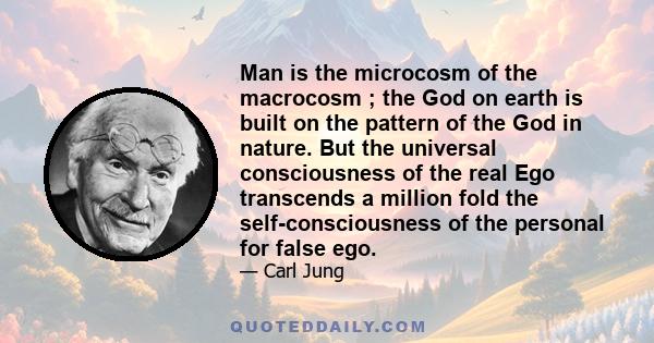 Man is the microcosm of the macrocosm ; the God on earth is built on the pattern of the God in nature. But the universal consciousness of the real Ego transcends a million fold the self-consciousness of the personal for 