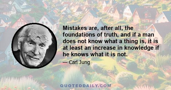 Mistakes are, after all, the foundations of truth, and if a man does not know what a thing is, it is at least an increase in knowledge if he knows what it is not.