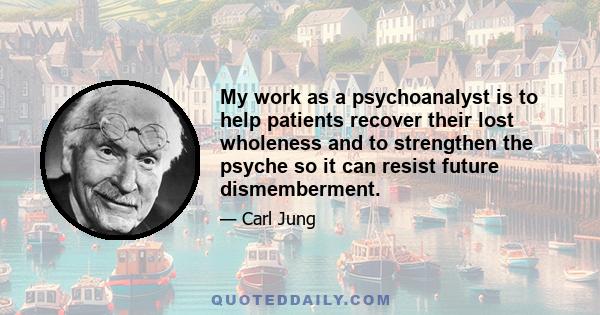 My work as a psychoanalyst is to help patients recover their lost wholeness and to strengthen the psyche so it can resist future dismemberment.