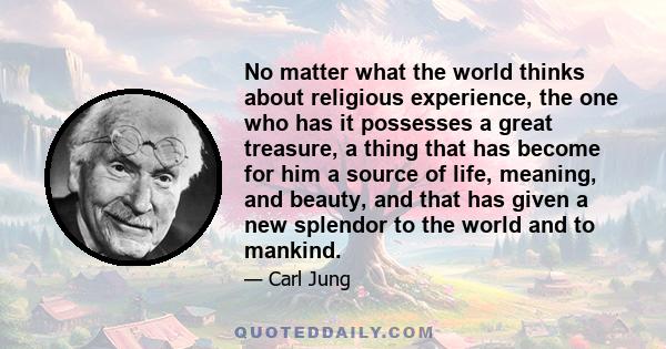 No matter what the world thinks about religious experience, the one who has it possesses a great treasure, a thing that has become for him a source of life, meaning, and beauty, and that has given a new splendor to the