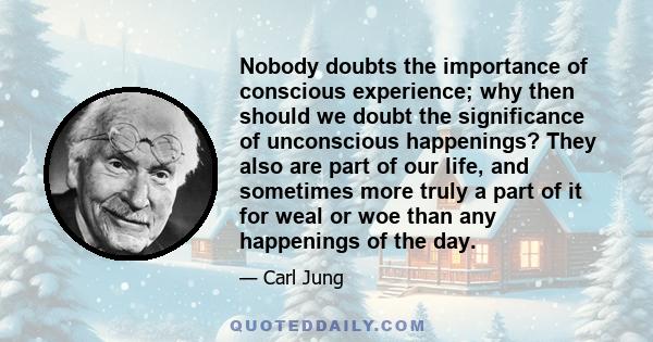 Nobody doubts the importance of conscious experience; why then should we doubt the significance of unconscious happenings? They also are part of our life, and sometimes more truly a part of it for weal or woe than any