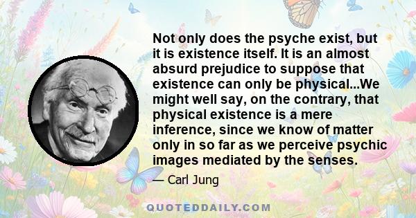 Not only does the psyche exist, but it is existence itself. It is an almost absurd prejudice to suppose that existence can only be physical...We might well say, on the contrary, that physical existence is a mere