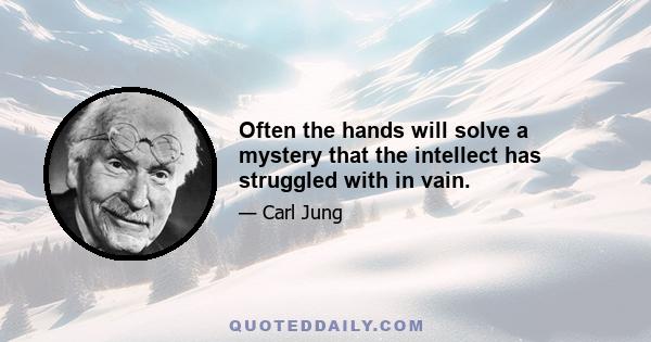 Often the hands will solve a mystery that the intellect has struggled with in vain.