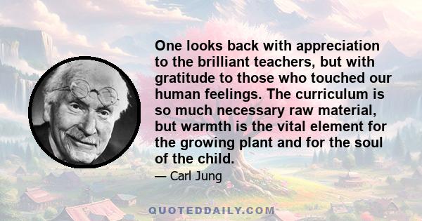 One looks back with appreciation to the brilliant teachers, but with gratitude to those who touched our human feelings. The curriculum is so much necessary raw material, but warmth is the vital element for the growing