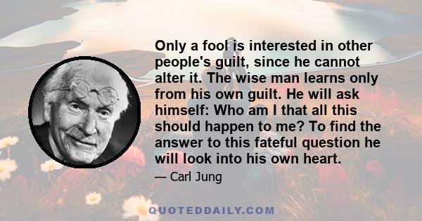 Only a fool is interested in other people's guilt, since he cannot alter it. The wise man learns only from his own guilt. He will ask himself: Who am I that all this should happen to me? To find the answer to this