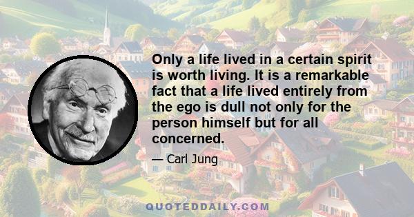 Only a life lived in a certain spirit is worth living. It is a remarkable fact that a life lived entirely from the ego is dull not only for the person himself but for all concerned.