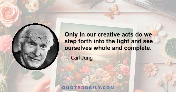 Only in our creative acts do we step forth into the light and see ourselves whole and complete.