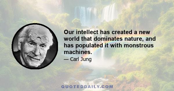 Our intellect has created a new world that dominates nature, and has populated it with monstrous machines.