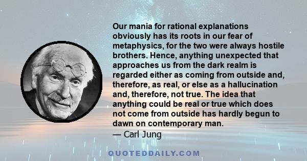 Our mania for rational explanations obviously has its roots in our fear of metaphysics, for the two were always hostile brothers. Hence, anything unexpected that approaches us from the dark realm is regarded either as