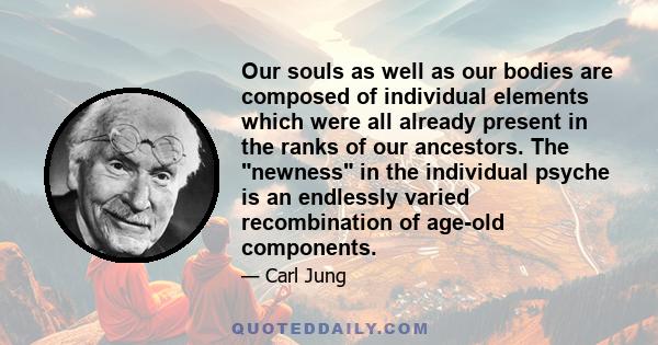 Our souls as well as our bodies are composed of individual elements which were all already present in the ranks of our ancestors. The newness in the individual psyche is an endlessly varied recombination of age-old