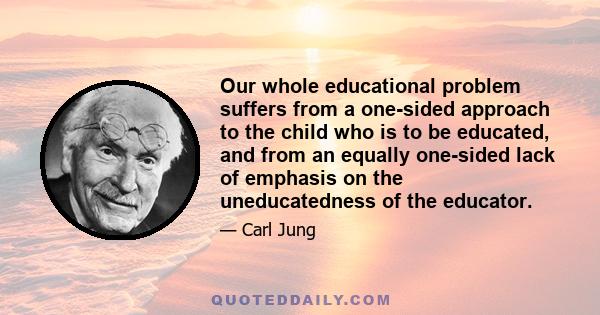 Our whole educational problem suffers from a one-sided approach to the child who is to be educated, and from an equally one-sided lack of emphasis on the uneducatedness of the educator.