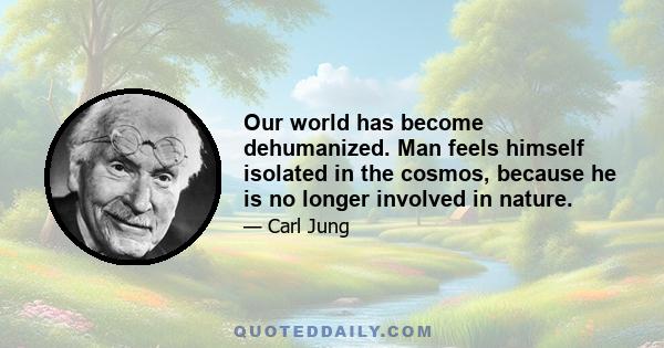 Our world has become dehumanized. Man feels himself isolated in the cosmos, because he is no longer involved in nature.