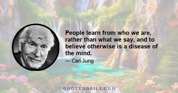 People learn from who we are, rather than what we say, and to believe otherwise is a disease of the mind.