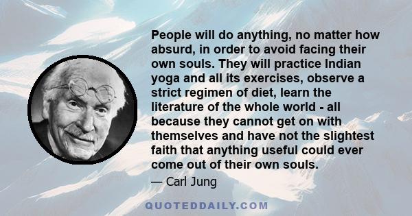 People will do anything, no matter how absurd, in order to avoid facing their own souls. They will practice Indian yoga and all its exercises, observe a strict regimen of diet, learn the literature of the whole world -