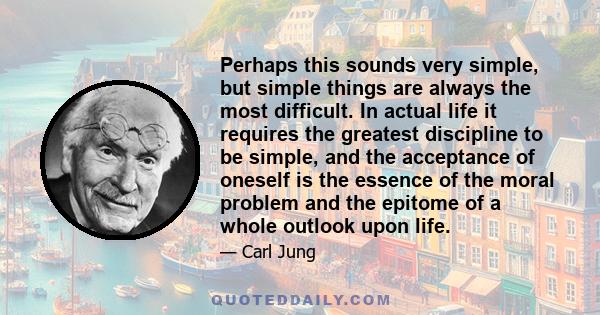 Perhaps this sounds very simple, but simple things are always the most difficult. In actual life it requires the greatest discipline to be simple, and the acceptance of oneself is the essence of the moral problem and