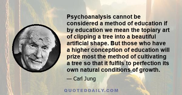 Psychoanalysis cannot be considered a method of education if by education we mean the topiary art of clipping a tree into a beautiful artificial shape. But those who have a higher conception of education will prize most 