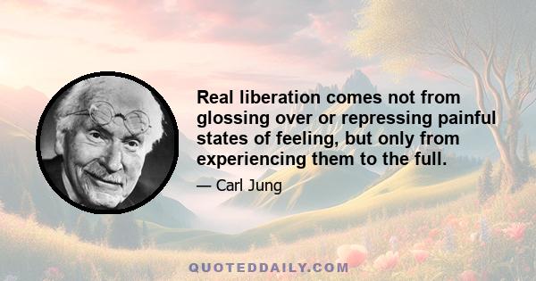 Real liberation comes not from glossing over or repressing painful states of feeling, but only from experiencing them to the full.