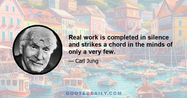 Real work is completed in silence and strikes a chord in the minds of only a very few.