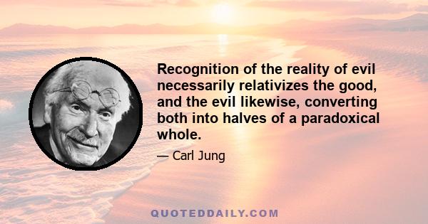 Recognition of the reality of evil necessarily relativizes the good, and the evil likewise, converting both into halves of a paradoxical whole.