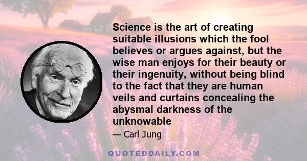 Science is the art of creating suitable illusions which the fool believes or argues against, but the wise man enjoys for their beauty or their ingenuity, without being blind to the fact that they are human veils and