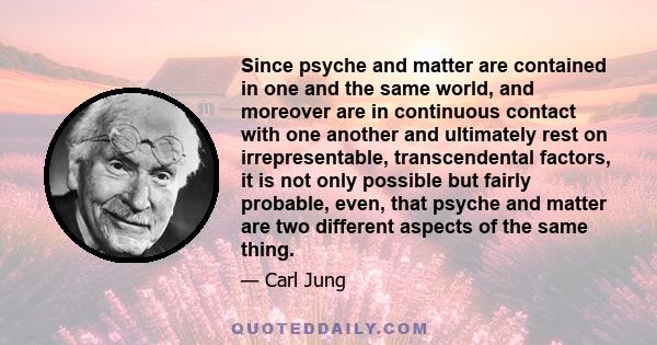 Since psyche and matter are contained in one and the same world, and moreover are in continuous contact with one another and ultimately rest on irrepresentable, transcendental factors, it is not only possible but fairly 