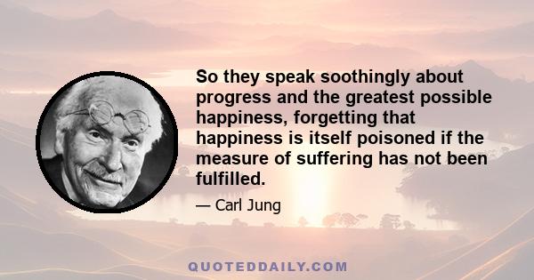 So they speak soothingly about progress and the greatest possible happiness, forgetting that happiness is itself poisoned if the measure of suffering has not been fulfilled.