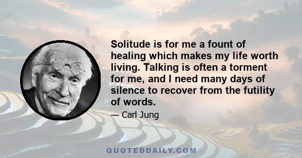 Solitude is for me a fount of healing which makes my life worth living. Talking is often a torment for me, and I need many days of silence to recover from the futility of words.