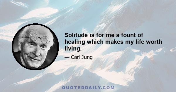 Solitude is for me a fount of healing which makes my life worth living.