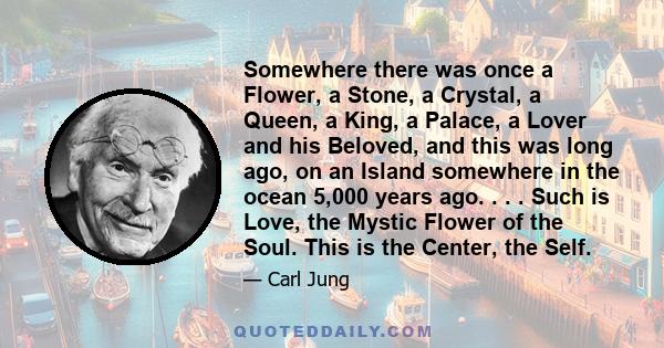 Somewhere there was once a Flower, a Stone, a Crystal, a Queen, a King, a Palace, a Lover and his Beloved, and this was long ago, on an Island somewhere in the ocean 5,000 years ago. . . . Such is Love, the Mystic