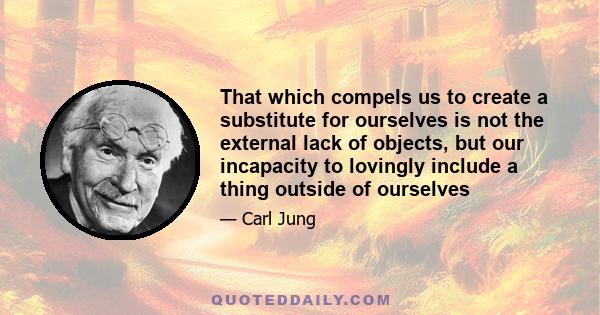 That which compels us to create a substitute for ourselves is not the external lack of objects, but our incapacity to lovingly include a thing outside of ourselves