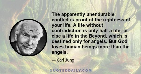 The apparently unendurable conflict is proof of the rightness of your life. A life without contradiction is only half a life; or else a life in the Beyond, which is destined only for angels. But God loves human beings