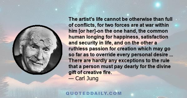 The artist's life cannot be otherwise than full of conflicts, for two forces are at war within him [or her]-on the one hand, the common human longing for happiness, satisfaction and security in life, and on the other a