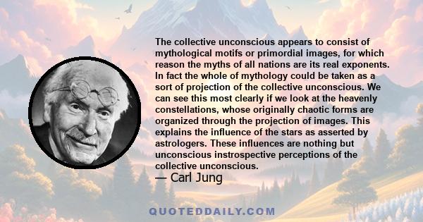 The collective unconscious appears to consist of mythological motifs or primordial images, for which reason the myths of all nations are its real exponents. In fact the whole of mythology could be taken as a sort of