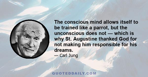 The conscious mind allows itself to be trained like a parrot, but the unconscious does not — which is why St. Augustine thanked God for not making him responsible for his dreams.