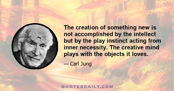 The creation of something new is not accomplished by the intellect but by the play instinct acting from inner necessity. The creative mind plays with the objects it loves.