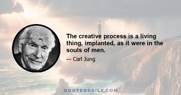 The creative process is a living thing, implanted, as it were in the souls of men.